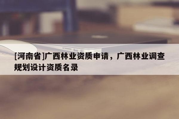 [河南省]廣西林業(yè)資質(zhì)申請(qǐng)，廣西林業(yè)調(diào)查規(guī)劃設(shè)計(jì)資質(zhì)名錄