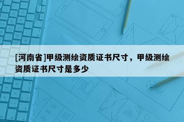 [河南省]甲級(jí)測(cè)繪資質(zhì)證書尺寸，甲級(jí)測(cè)繪資質(zhì)證書尺寸是多少