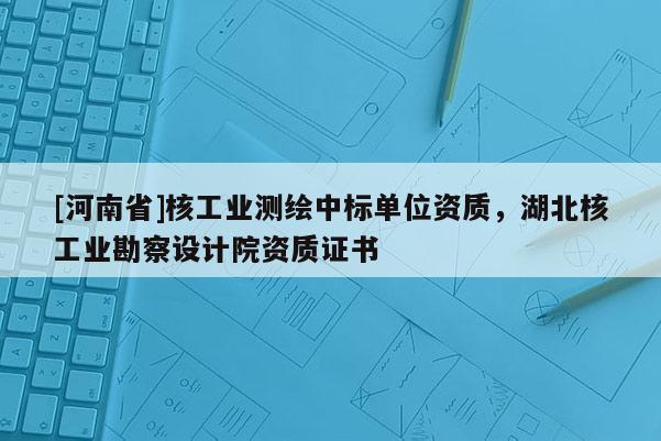 [河南省]核工業(yè)測繪中標單位資質(zhì)，湖北核工業(yè)勘察設(shè)計院資質(zhì)證書