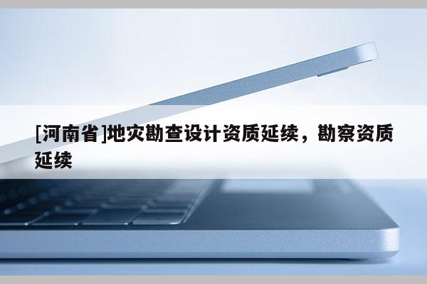 [河南省]地災(zāi)勘查設(shè)計資質(zhì)延續(xù)，勘察資質(zhì)延續(xù)