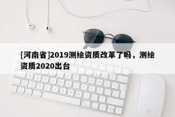 [河南省]2019測繪資質(zhì)改革了嗎，測繪資質(zhì)2020出臺