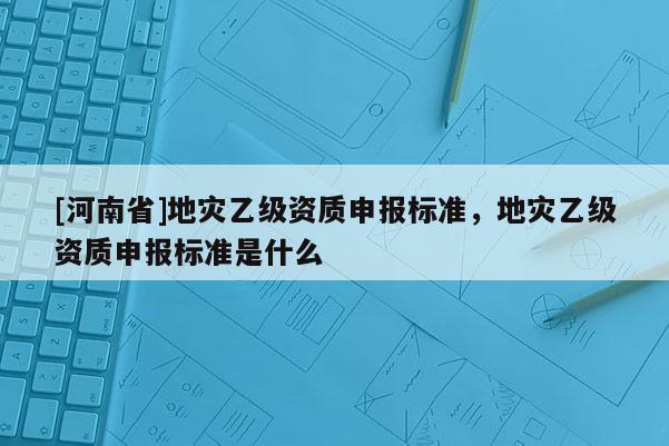 [河南省]地災(zāi)乙級(jí)資質(zhì)申報(bào)標(biāo)準(zhǔn)，地災(zāi)乙級(jí)資質(zhì)申報(bào)標(biāo)準(zhǔn)是什么