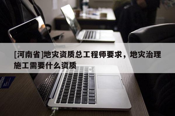 [河南省]地災(zāi)資質(zhì)總工程師要求，地災(zāi)治理施工需要什么資質(zhì)