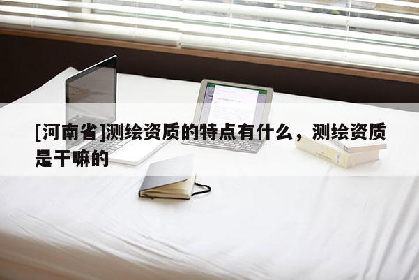 [河南省]測繪資質(zhì)的特點有什么，測繪資質(zhì)是干嘛的