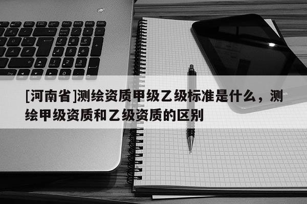 [河南省]測繪資質(zhì)甲級乙級標(biāo)準(zhǔn)是什么，測繪甲級資質(zhì)和乙級資質(zhì)的區(qū)別