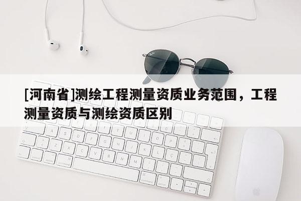 [河南省]測繪工程測量資質(zhì)業(yè)務(wù)范圍，工程測量資質(zhì)與測繪資質(zhì)區(qū)別