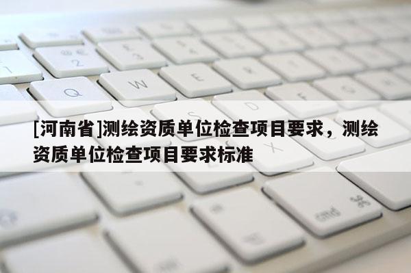 [河南省]測繪資質(zhì)單位檢查項目要求，測繪資質(zhì)單位檢查項目要求標準