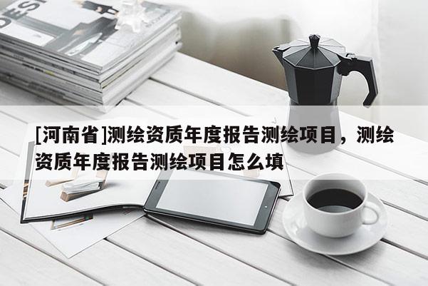 [河南省]測繪資質(zhì)年度報告測繪項目，測繪資質(zhì)年度報告測繪項目怎么填