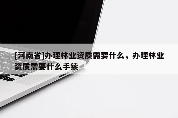 [河南省]辦理林業(yè)資質(zhì)需要什么，辦理林業(yè)資質(zhì)需要什么手續(xù)