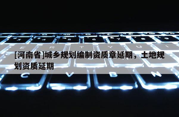 [河南省]城鄉(xiāng)規(guī)劃編制資質(zhì)章延期，土地規(guī)劃資質(zhì)延期
