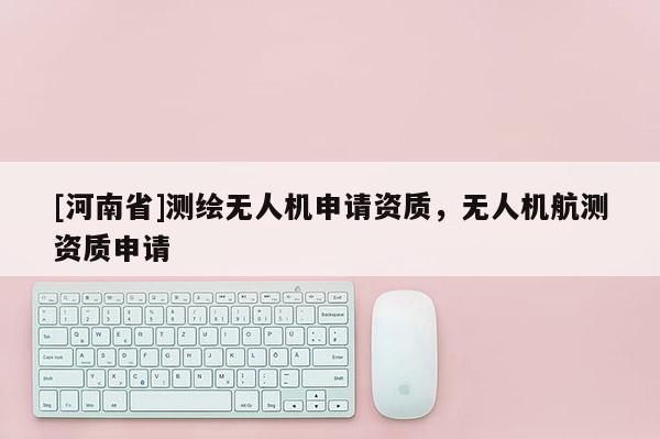 [河南省]測繪無人機申請資質(zhì)，無人機航測資質(zhì)申請