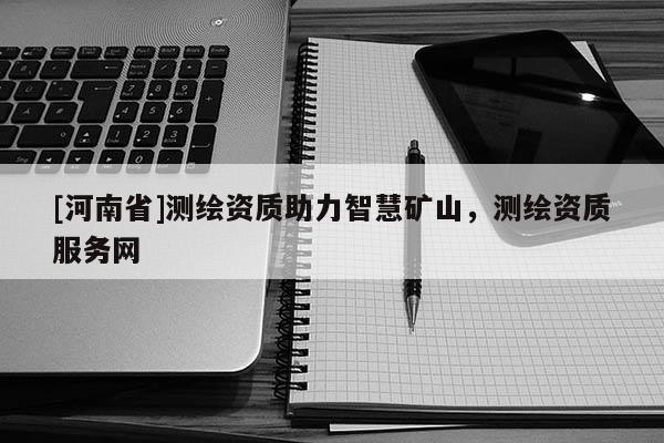 [河南省]測(cè)繪資質(zhì)助力智慧礦山，測(cè)繪資質(zhì)服務(wù)網(wǎng)