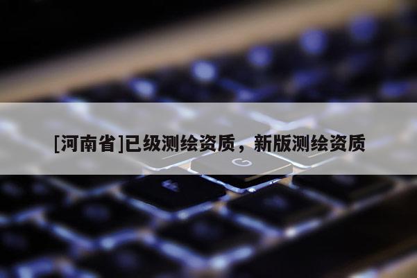 [河南省]已級測繪資質(zhì)，新版測繪資質(zhì)