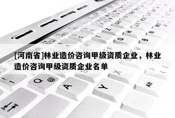 [河南省]林業(yè)造價咨詢甲級資質(zhì)企業(yè)，林業(yè)造價咨詢甲級資質(zhì)企業(yè)名單