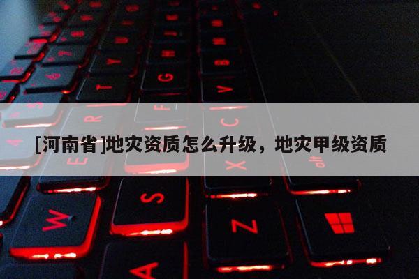 [河南省]地災資質怎么升級，地災甲級資質