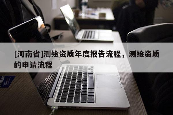 [河南省]測(cè)繪資質(zhì)年度報(bào)告流程，測(cè)繪資質(zhì)的申請(qǐng)流程