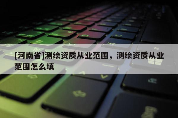 [河南省]測(cè)繪資質(zhì)從業(yè)范圍，測(cè)繪資質(zhì)從業(yè)范圍怎么填