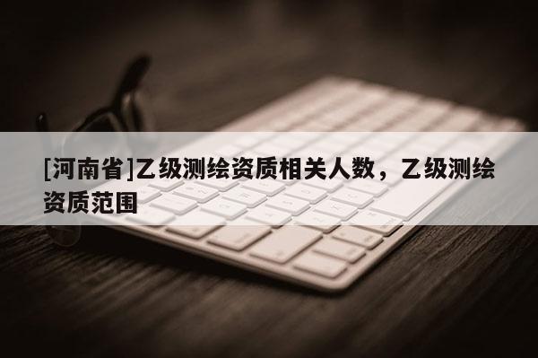 [河南省]乙級(jí)測(cè)繪資質(zhì)相關(guān)人數(shù)，乙級(jí)測(cè)繪資質(zhì)范圍