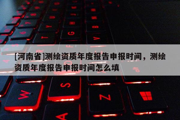 [河南省]測繪資質(zhì)年度報告申報時間，測繪資質(zhì)年度報告申報時間怎么填