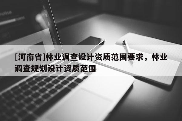 [河南省]林業(yè)調(diào)查設(shè)計(jì)資質(zhì)范圍要求，林業(yè)調(diào)查規(guī)劃設(shè)計(jì)資質(zhì)范圍