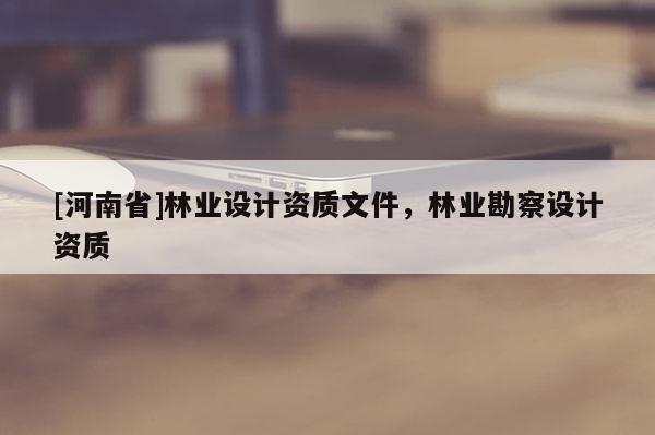 [河南省]林業(yè)設(shè)計(jì)資質(zhì)文件，林業(yè)勘察設(shè)計(jì)資質(zhì)