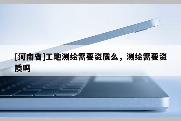 [河南省]工地測繪需要資質(zhì)么，測繪需要資質(zhì)嗎