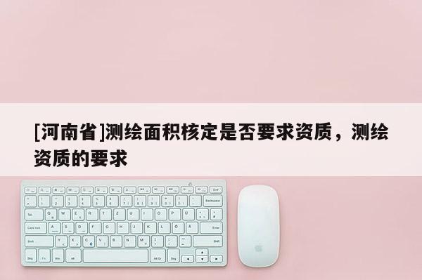 [河南省]測繪面積核定是否要求資質(zhì)，測繪資質(zhì)的要求