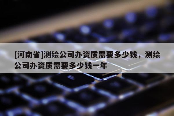 [河南省]測繪公司辦資質(zhì)需要多少錢，測繪公司辦資質(zhì)需要多少錢一年
