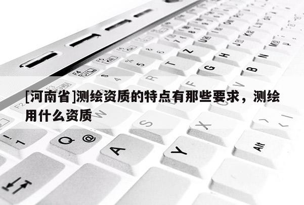 [河南省]測繪資質(zhì)的特點(diǎn)有那些要求，測繪用什么資質(zhì)