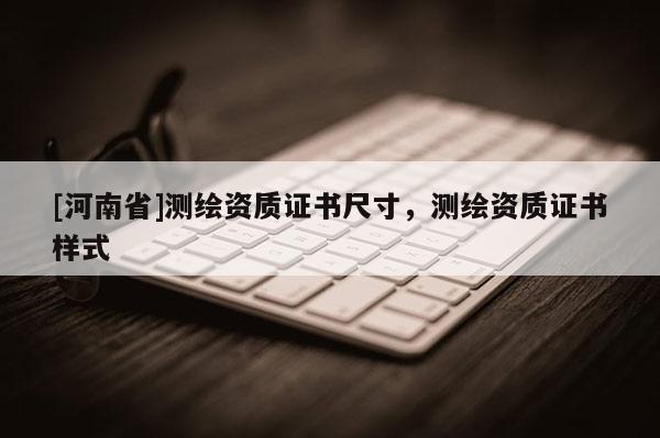 [河南省]測繪資質(zhì)證書尺寸，測繪資質(zhì)證書樣式