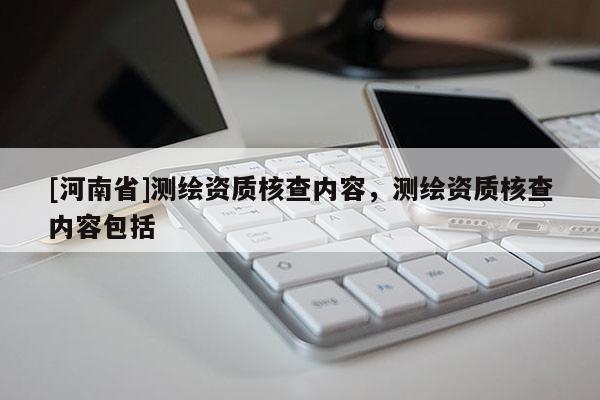 [河南省]測繪資質(zhì)核查內(nèi)容，測繪資質(zhì)核查內(nèi)容包括