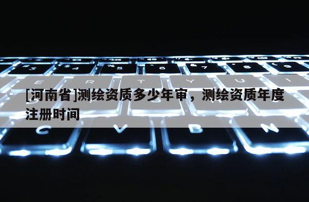 [河南省]測繪資質(zhì)多少年審，測繪資質(zhì)年度注冊時間