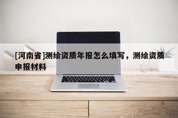[河南省]測(cè)繪資質(zhì)年報(bào)怎么填寫，測(cè)繪資質(zhì)申報(bào)材料