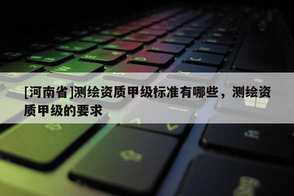 [河南省]測(cè)繪資質(zhì)甲級(jí)標(biāo)準(zhǔn)有哪些，測(cè)繪資質(zhì)甲級(jí)的要求