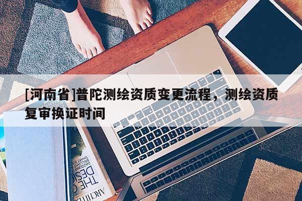 [河南省]普陀測(cè)繪資質(zhì)變更流程，測(cè)繪資質(zhì)復(fù)審換證時(shí)間
