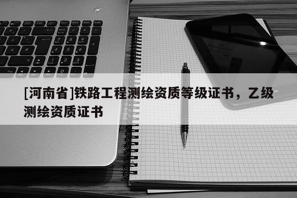 [河南省]鐵路工程測繪資質(zhì)等級證書，乙級測繪資質(zhì)證書