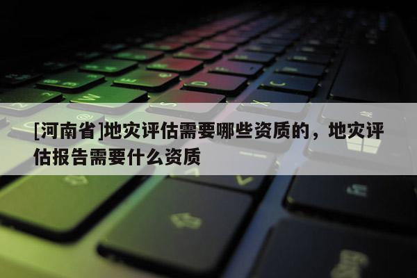 [河南省]地災(zāi)評估需要哪些資質(zhì)的，地災(zāi)評估報告需要什么資質(zhì)