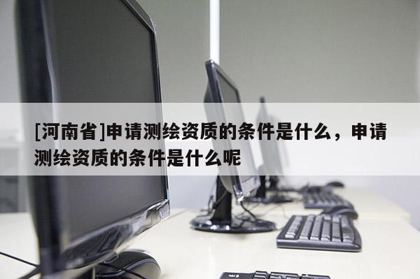 [河南省]申請(qǐng)測(cè)繪資質(zhì)的條件是什么，申請(qǐng)測(cè)繪資質(zhì)的條件是什么呢