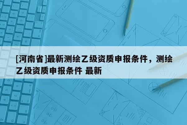 [河南省]最新測(cè)繪乙級(jí)資質(zhì)申報(bào)條件，測(cè)繪乙級(jí)資質(zhì)申報(bào)條件 最新