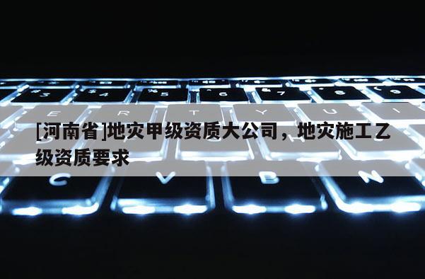 [河南省]地災(zāi)甲級資質(zhì)大公司，地災(zāi)施工乙級資質(zhì)要求