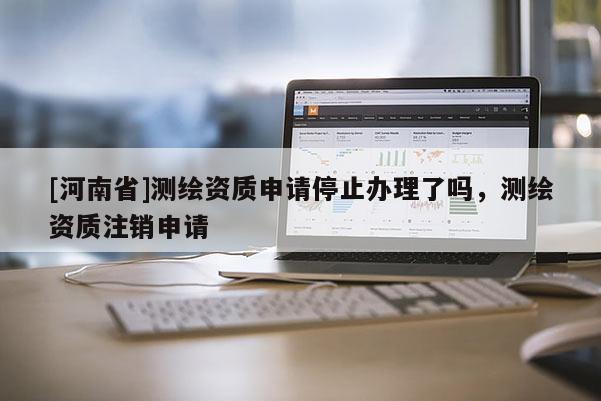 [河南省]測繪資質(zhì)申請停止辦理了嗎，測繪資質(zhì)注銷申請