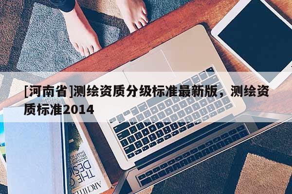 [河南省]測繪資質(zhì)分級標準最新版，測繪資質(zhì)標準2014