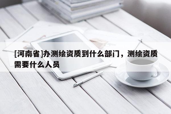 [河南省]辦測繪資質(zhì)到什么部門，測繪資質(zhì)需要什么人員