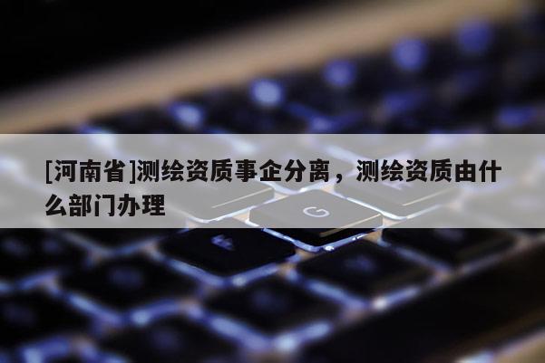 [河南省]測繪資質(zhì)事企分離，測繪資質(zhì)由什么部門辦理