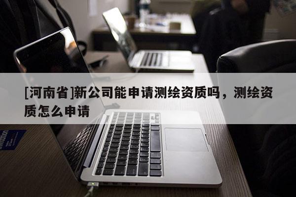 [河南省]新公司能申請測繪資質(zhì)嗎，測繪資質(zhì)怎么申請