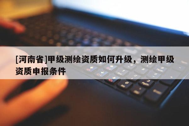 [河南省]甲級測繪資質(zhì)如何升級，測繪甲級資質(zhì)申報條件