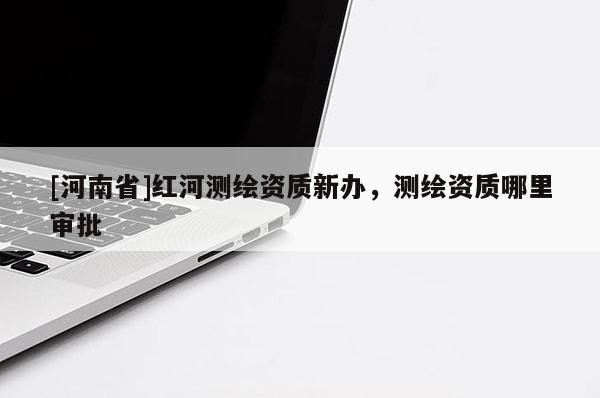 [河南省]紅河測繪資質(zhì)新辦，測繪資質(zhì)哪里審批