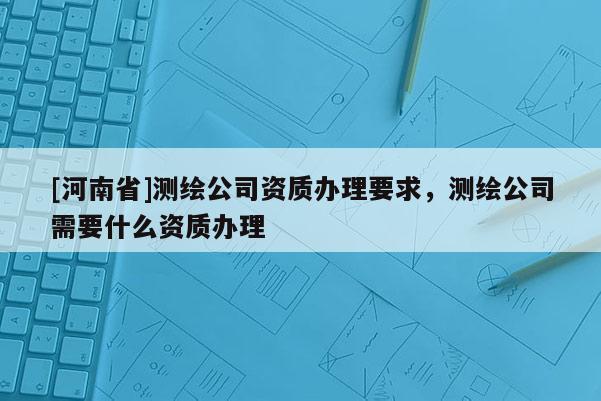 [河南省]測(cè)繪公司資質(zhì)辦理要求，測(cè)繪公司需要什么資質(zhì)辦理