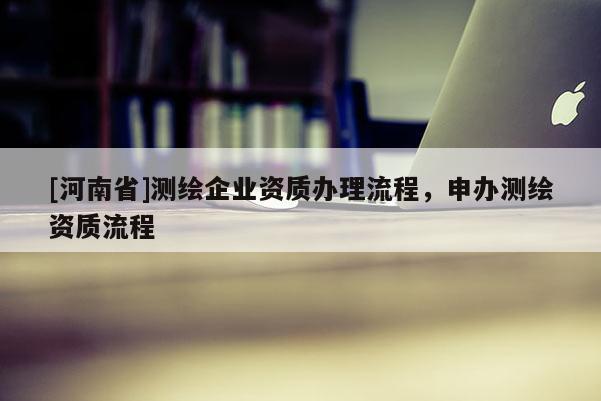 [河南省]測(cè)繪企業(yè)資質(zhì)辦理流程，申辦測(cè)繪資質(zhì)流程