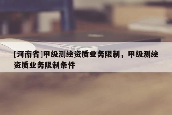 [河南省]甲級測繪資質(zhì)業(yè)務(wù)限制，甲級測繪資質(zhì)業(yè)務(wù)限制條件